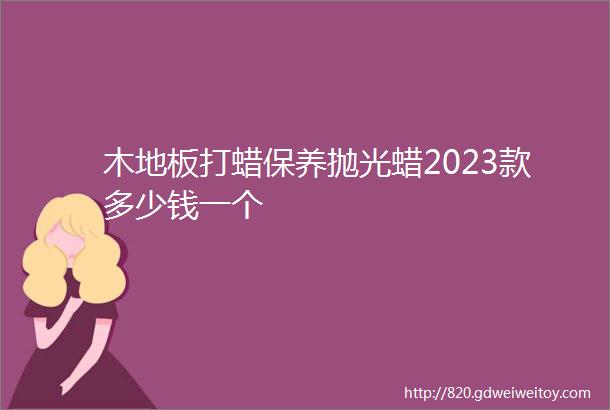 木地板打蜡保养抛光蜡2023款多少钱一个